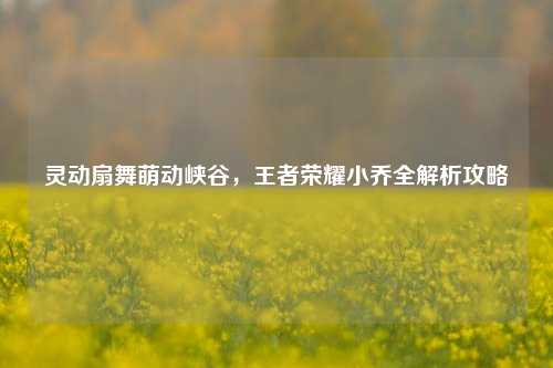 灵动扇舞萌动峡谷，王者荣耀小乔全解析攻略
