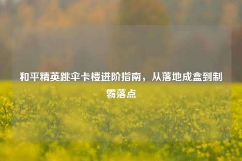 和平精英跳伞卡楼进阶指南，从落地成盒到制霸落点