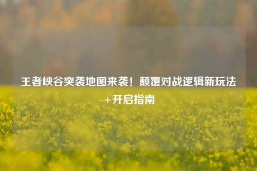 王者峡谷突袭地图来袭！颠覆对战逻辑新玩法+开启指南