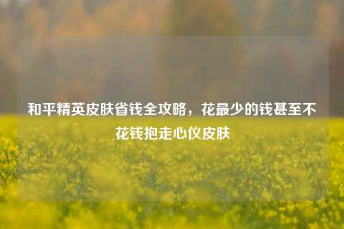 和平精英皮肤省钱全攻略,花最少的钱甚至不花钱抱走心仪皮肤