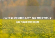 CSGO全屏卡顿掉帧怎么办？从设置到硬件的6个实用方案助你告别困扰
