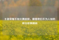 王者荣耀不知火舞皮肤，藏着我们不为人知的峡谷故事瞬间