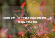 曲靖电竞热，线下观赛点燃英雄联盟***，LOL比赛观战地点推荐