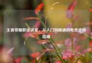 王者荣耀职业讲堂，从入门到精通的电竞进阶指南