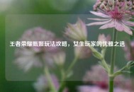 王者荣耀甄姬玩法攻略，女生玩家的优雅之选