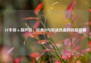 CF手游×葫芦娃，经典IP与枪战热血的创意碰撞