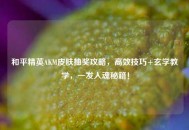 和平精英AKM皮肤抽奖攻略，高效技巧+玄学教学，一发入魂秘籍！