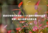 碧波绘卷里的唤潮姬——LOL漫画中娜美的海洋叙事、角色温度与动漫头像