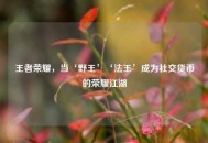 王者荣耀，当‘野王’‘法王’成为社交货币的荣耀江湖