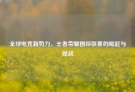 全球电竞新势力，王者荣耀国际联赛的崛起与挑战