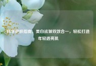 科学护肤指南，美白祛皱双效合一，轻松打造年轻透亮肌