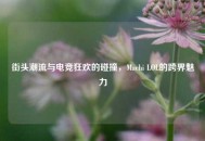 街头潮流与电竞狂欢的碰撞，Machi LOL的跨界魅力