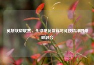 英雄联盟联赛，全球电竞盛宴与竞技精神的巅峰融合