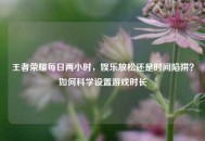王者荣耀每日两小时，娱乐放松还是时间陷阱？如何科学设置游戏时长
