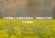 王者荣耀2025年英雄总数盘点，当前版本共有多少位英雄？