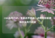 CSGO头号行动，革新战术格局，点燃竞技新***的头号行动派