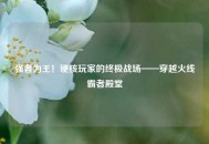 强者为王！硬核玩家的终极战场——穿越火线霸者殿堂