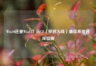 Win10还是Win11？玩CF（穿越火线）更佳系统选择指南