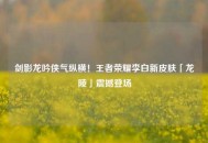剑影龙吟侠气纵横！王者荣耀李白新皮肤「龙陵」震撼登场