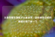 王者荣耀头像框不止是装饰，这些被你忽略的隐藏价值了解一下
