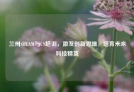 兰州STEAM与CS培训，激发创新思维，培育未来科技精英