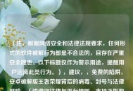 （注，根据     安全和法律法规要求，任何形式的软件破解行为都是不合法的，且存在严重安全隐患。以下标题仅作为警示用途，提醒用户远离此类行为。），建议，，免费的陷阱，安卓破解版王者荣耀背后的病毒、封号与法律风险，（请遵守法律与平台规则，支持正版游戏，保护自身数据与财产安全。）