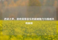 逆战之声，游戏背景音乐的震撼魅力与情感共鸣解析