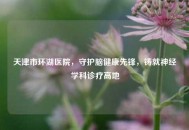 天津市环湖医院，守护脑健康先锋，铸就神经学科诊疗高地