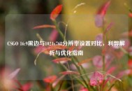 CSGO 16:9黑边与1024x768分辨率设置对比，利弊解析与优化指南