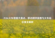 PUBG火车地图大盘点，移动钢铁猛兽与火车站位置全解析