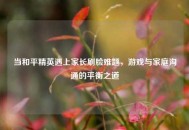 当和平精英遇上家长刷脸难题，游戏与家庭沟通的平衡之道
