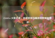 CS:GO×火影忍者，创意转场引爆游戏剪辑新燃点