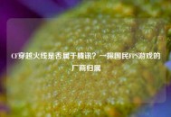 CF穿越火线是否属于腾讯？一探国民FPS游戏的厂商归属