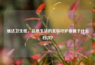 维达卫生纸，品质生活的柔软守护者属于什么档次？