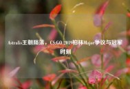 Astralis王朝陨落，CS:GO 2019柏林Major争议与冠军时刻