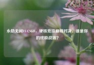 永劫无间VS CSGO，硬核竞技巅峰对决，谁是你的终极战场？