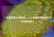 「在家享受SPA级放松，Steam浴袍套餐解锁冬日疗愈新体验」