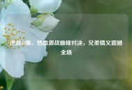 逆战83集，热血激战巅峰对决，兄弟情义震撼全场