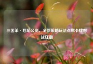 三国杀·怒焰公测，全新策略玩法点燃卡牌对战狂潮