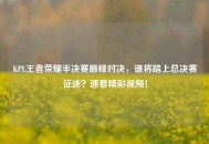 KPL王者荣耀半决赛巅峰对决，谁将踏上总决赛征途？速看精彩视频！