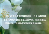 （注，由于您未提供具体内容，以上标题是基于常见游戏攻略需求生成的示例。若您能提供详细内容，我将为您定制更精准的标题。）