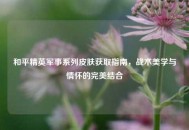 和平精英军事系列皮肤获取指南，战术美学与情怀的完美结合