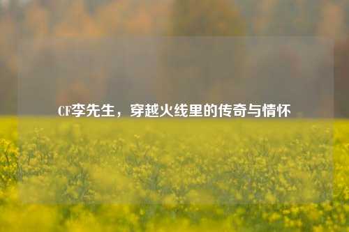 CF李先生,穿越火线里的传奇与情怀