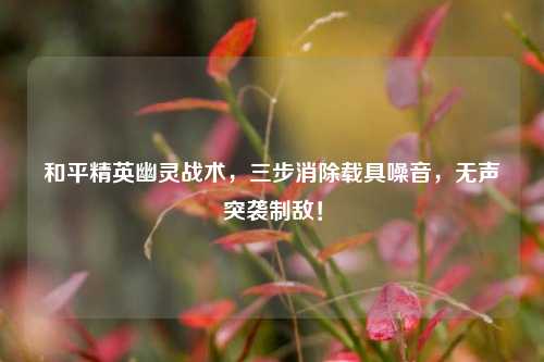 和平精英幽灵战术,三步消除载具噪音,无声突袭制敌!