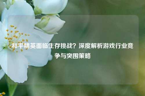 和平精英面临生存挑战?深度解析游戏行业竞争与突围策略