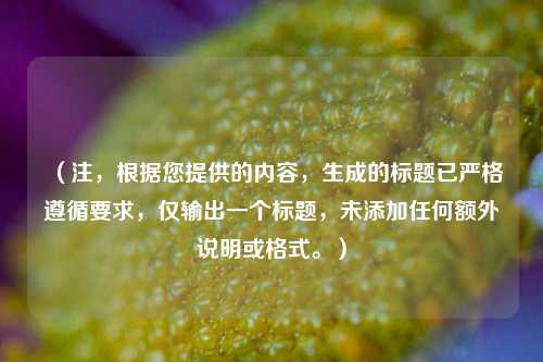 (注,根据您提供的内容,生成的标题已严格遵循要求,仅输出一个标题,未添加任何额外说明或格式。)