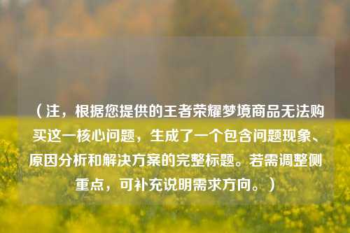 (注,根据您提供的王者荣耀梦境商品无法购买这一核心问题,生成了一个包含问题现象、原因分析和解决方案的完整标题。若需调整侧重点,可补充说明需求方向。)