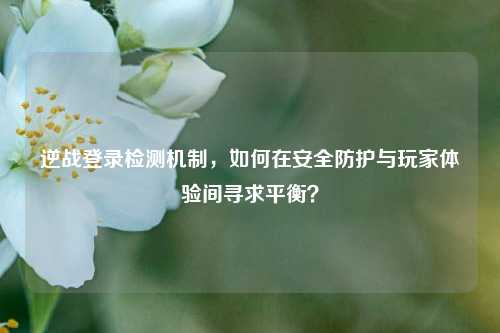 逆战登录检测机制，如何在安全防护与玩家体验间寻求平衡？