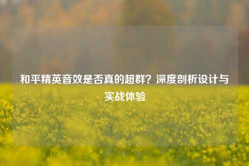 和平精英音效是否真的超群?深度剖析设计与实战体验