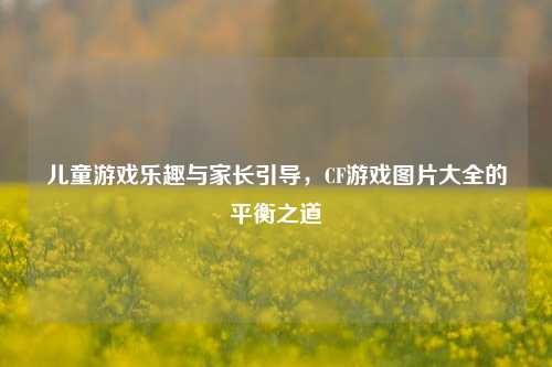 儿童游戏乐趣与家长引导,CF游戏图片大全的平衡之道